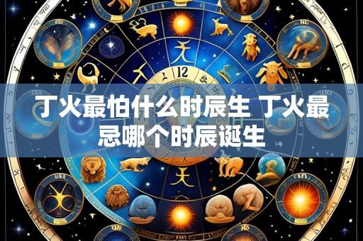 丁火最怕什么时辰生 丁火最忌哪个时辰诞生