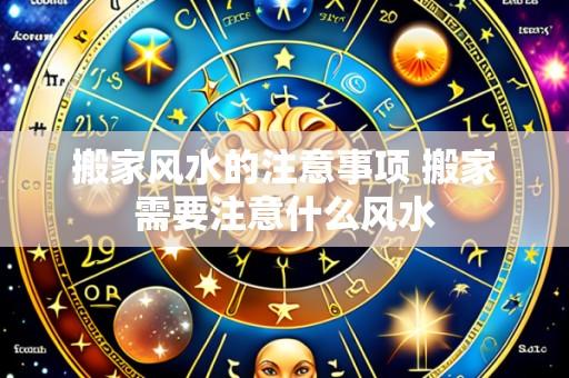 搬家风水的注意事项 搬家需要注意什么风水