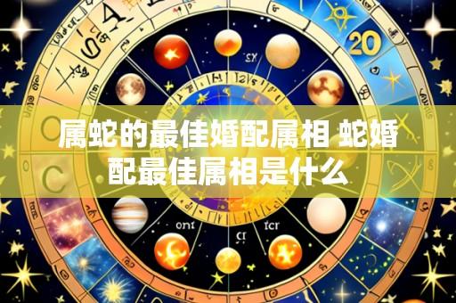 属蛇的最佳婚配属相 蛇婚配最佳属相是什么