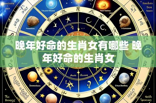 晚年好命的生肖女有哪些 晚年好命的生肖女