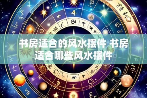 书房适合的风水摆件 书房适合哪些风水摆件