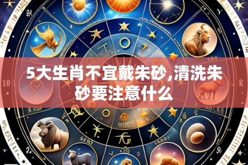 5大生肖不宜戴朱砂,清洗朱砂要注意什么