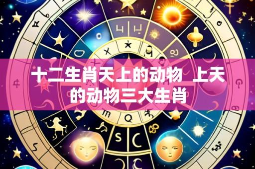十二生肖天上的动物  上天的动物三大生肖