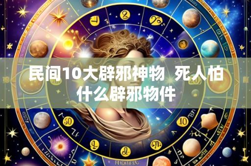 民间10大辟邪神物  死人怕什么辟邪物件