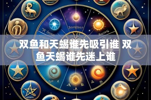双鱼和天蝎谁先吸引谁 双鱼天蝎谁先迷上谁