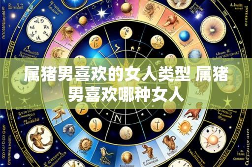 属猪男喜欢的女人类型 属猪男喜欢哪种女人