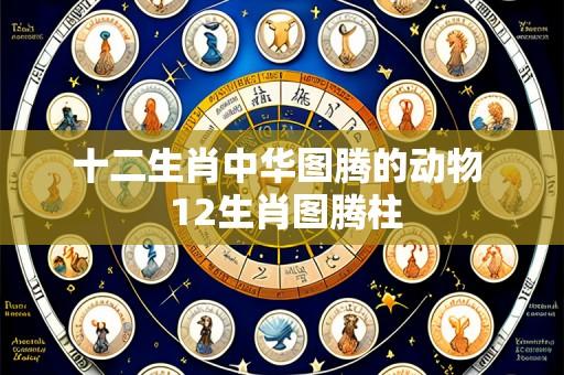 十二生肖中华图腾的动物 12生肖图腾柱