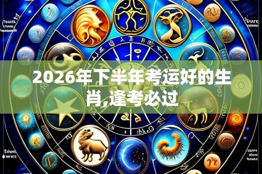 2026年下半年考运好的生肖,逢考必过