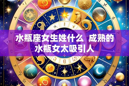 水瓶座女生姓什么  成熟的水瓶女太吸引人