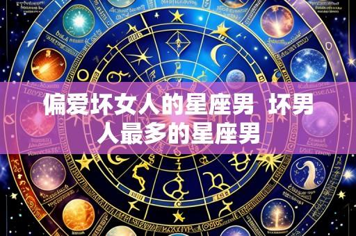 偏爱坏女人的星座男 坏男人最多的星座男