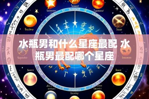 水瓶男和什么星座最配 水瓶男最配哪个星座