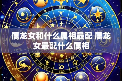 属龙女和什么属相最配 属龙女最配什么属相