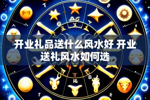 开业礼品送什么风水好 开业送礼风水如何选