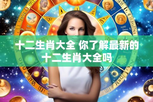 十二生肖大全 你了解最新的十二生肖大全吗