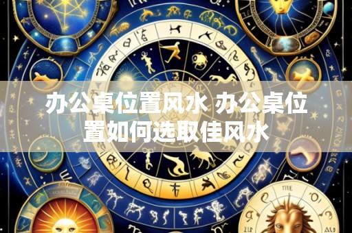 办公桌位置风水 办公桌位置如何选取佳风水