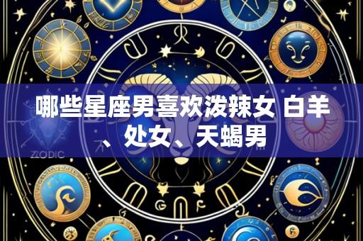 哪些星座男喜欢泼辣女 白羊、处女、天蝎男
