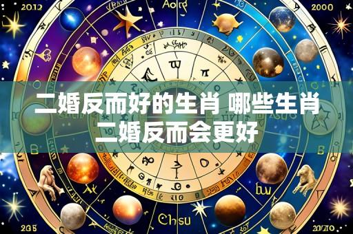 二婚反而好的生肖 哪些生肖二婚反而会更好