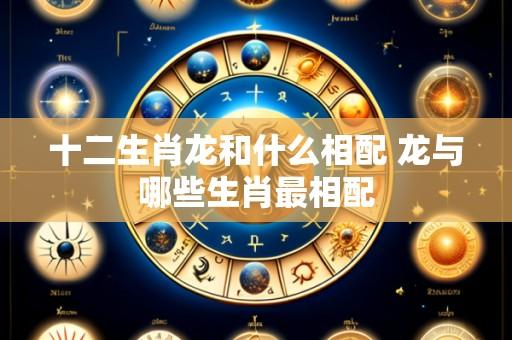 十二生肖龙和什么相配 龙与哪些生肖最相配