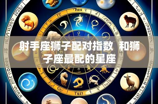 射手座狮子配对指数  和狮子座最配的星座