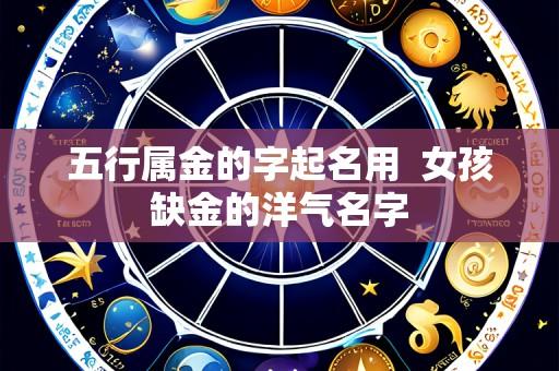 五行属金的字起名用 女孩缺金的洋气名字