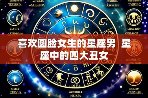 喜欢圆脸女生的星座男  星座中的四大丑女