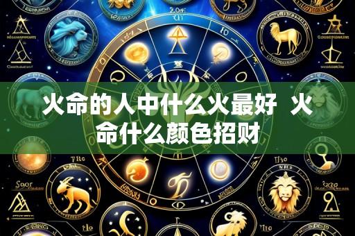 火命的人中什么火最好  火命什么颜色招财
