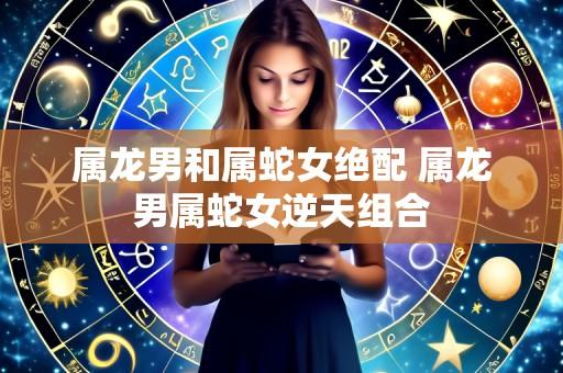 属龙男和属蛇女绝配 属龙男属蛇女逆天组合