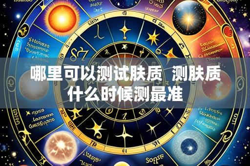 哪里可以测试肤质  测肤质什么时候测最准