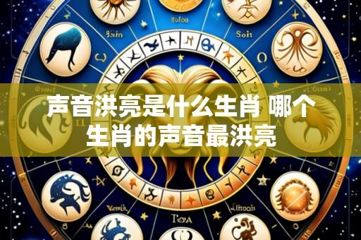 声音洪亮是什么生肖 哪个生肖的声音最洪亮