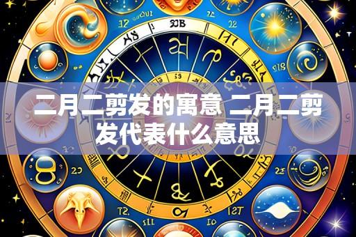 二月二剪发的寓意 二月二剪发代表什么意思