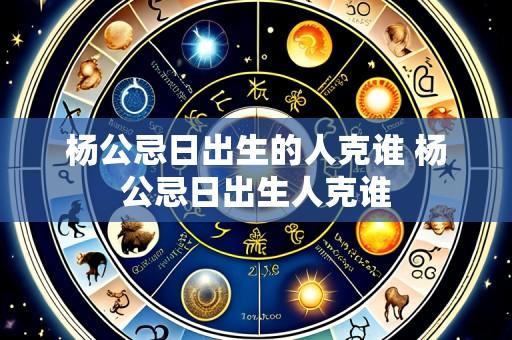 杨公忌日出生的人克谁 杨公忌日出生人克谁