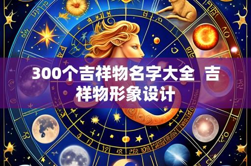 300个吉祥物名字大全 吉祥物形象设计