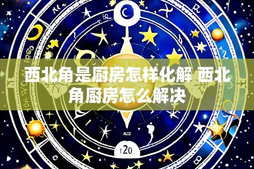西北角是厨房怎样化解 西北角厨房怎么解决