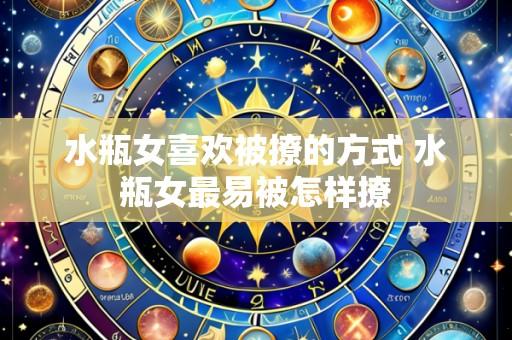水瓶女喜欢被撩的方式 水瓶女最易被怎样撩