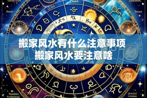 搬家风水有什么注意事项 搬家风水要注意啥