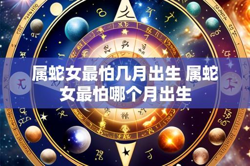 属蛇女最怕几月出生 属蛇女最怕哪个月出生