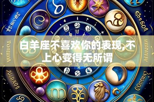 白羊座不喜欢你的表现,不上心变得无所谓