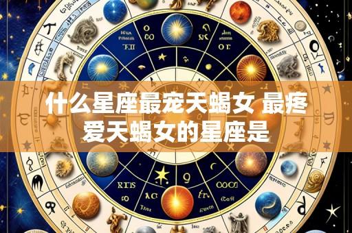 什么星座最宠天蝎女 最疼爱天蝎女的星座是