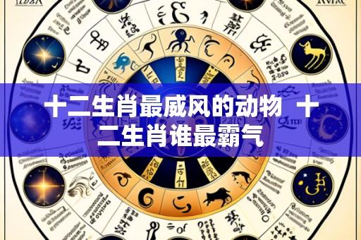 十二生肖最威风的动物 十二生肖谁最霸气