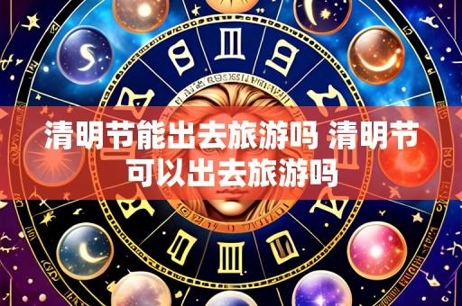 清明节能出去旅游吗 清明节可以出去旅游吗