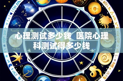 心理测试多少钱 医院心理科测试得多少钱