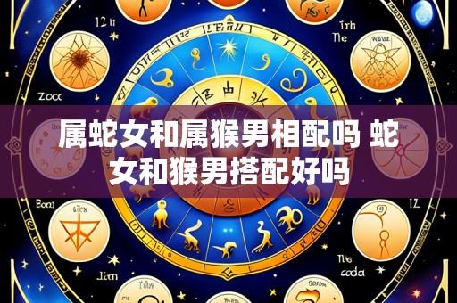 属蛇女和属猴男相配吗 蛇女和猴男搭配好吗