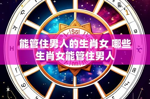 能管住男人的生肖女 哪些生肖女能管住男人