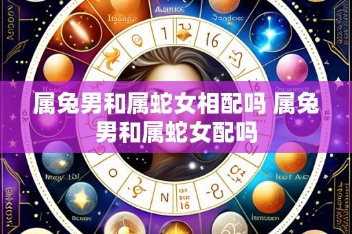 属兔男和属蛇女相配吗 属兔男和属蛇女配吗