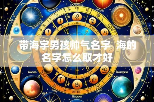 带海字男孩帅气名字  海的名字怎么取才好