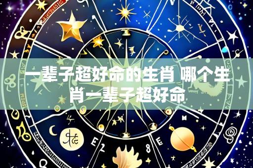一辈子超好命的生肖 哪个生肖一辈子超好命
