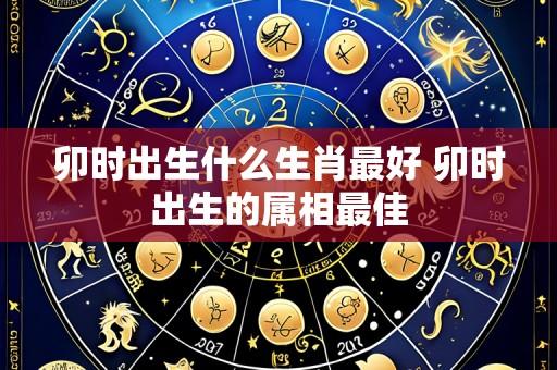 卯时出生什么生肖最好 卯时出生的属相最佳