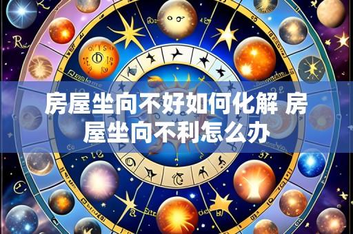 房屋坐向不好如何化解 房屋坐向不利怎么办