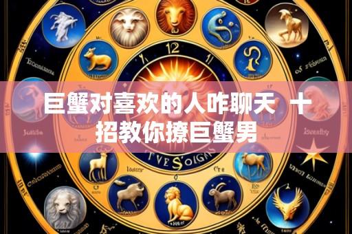 巨蟹对喜欢的人咋聊天  十招教你撩巨蟹男