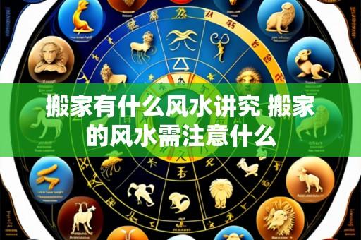 搬家有什么风水讲究 搬家的风水需注意什么